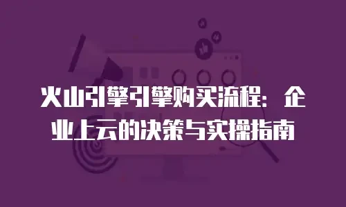 火山引擎引擎购买流程：企业上云的决策与实操指南