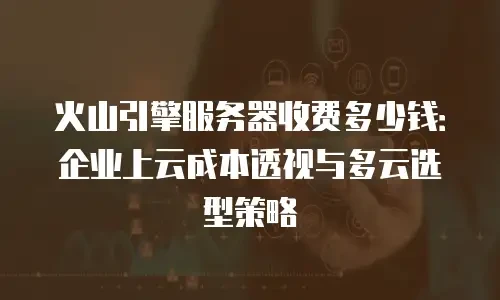 火山引擎服务器收费多少钱：企业上云成本透视与多云选型策略