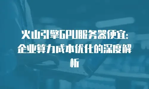 火山引擎GPU服务器便宜：企业算力成本优化的深度解析