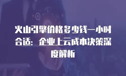 火山引擎价格多少钱一小时合适：企业上云成本决策深度解析