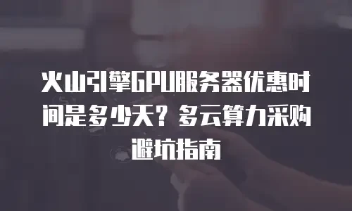 火山引擎GPU服务器优惠时间是多少天？多云算力采购避坑指南