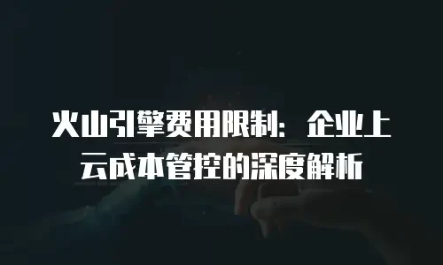 火山引擎费用限制：企业上云成本管控的深度解析