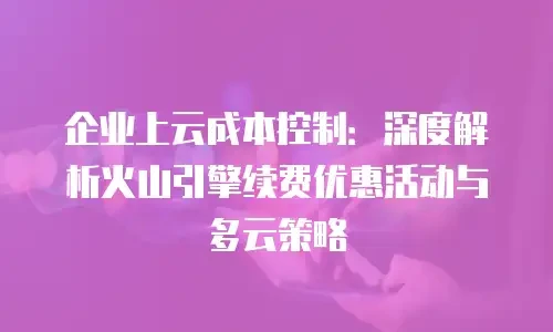企业上云成本控制：深度解析火山引擎续费优惠活动与多云策略