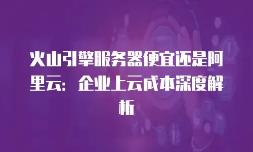 火山引擎服务器便宜还是阿里云：企业上云成本深度解析