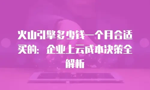 火山引擎多少钱一个月合适买的：企业上云成本决策全解析