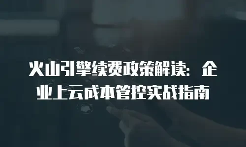 火山引擎续费政策解读：企业上云成本管控实战指南