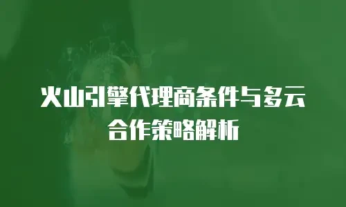 火山引擎代理商条件与多云合作策略解析