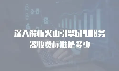 深入解析火山引擎GPU服务器收费标准是多少