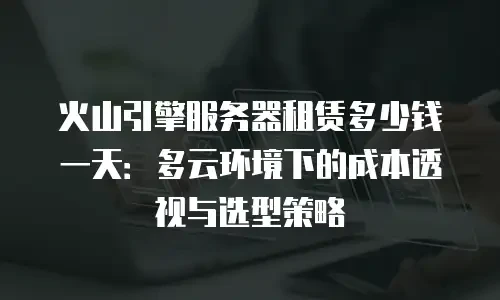 火山引擎服务器租赁多少钱一天：多云环境下的成本透视与选型策略