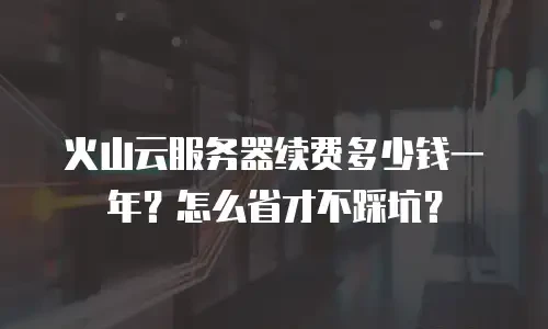 火山云服务器续费多少钱一年？怎么省才不踩坑？
