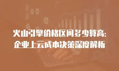 火山引擎价格区间多少算高：企业上云成本决策深度解析