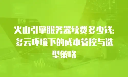 火山引擎服务器续费多少钱：多云环境下的成本管控与选型策略
