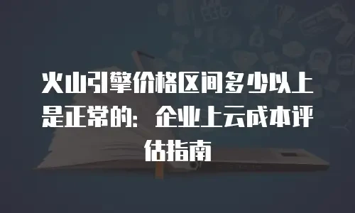 火山引擎价格区间多少以上是正常的：企业上云成本评估指南