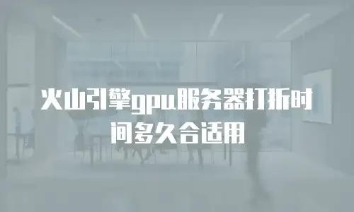 火山引擎gpu服务器打折时间多久合适用