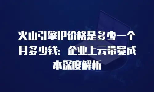 火山引擎IP价格是多少一个月多少钱：企业上云带宽成本深度解析
