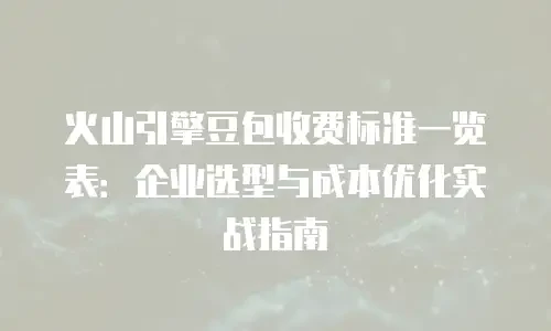 火山引擎豆包收费标准一览表：企业选型与成本优化实战指南