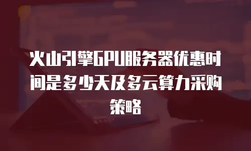 火山引擎GPU服务器优惠时间是多少天及多云算力采购策略