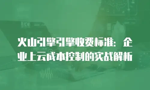 火山引擎引擎收费标准：企业上云成本控制的实战解析