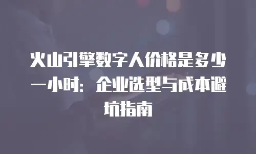 火山引擎数字人价格是多少一小时：企业选型与成本避坑指南