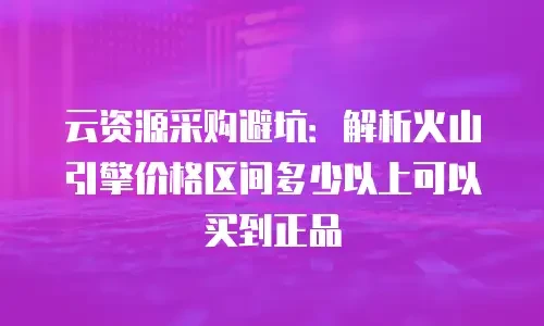 云资源采购避坑：解析火山引擎价格区间多少以上可以买到正品
