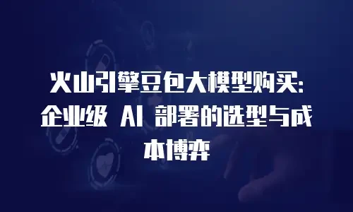 火山引擎豆包大模型购买：企业级 AI 部署的选型与成本博弈