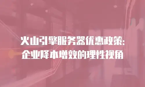 火山引擎服务器优惠政策：企业降本增效的理性视角