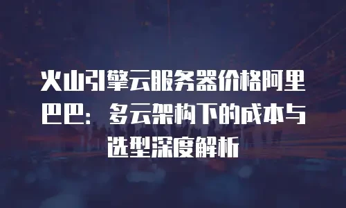 火山引擎云服务器价格阿里巴巴：多云架构下的成本与选型深度解析