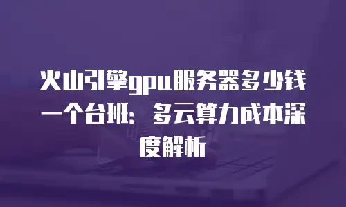 火山引擎gpu服务器多少钱一个台班：多云算力成本深度解析