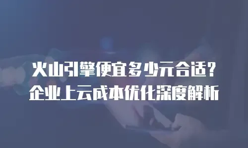 火山引擎便宜多少元合适？企业上云成本优化深度解析
