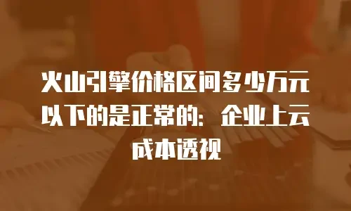 火山引擎价格区间多少万元以下的是正常的：企业上云成本透视