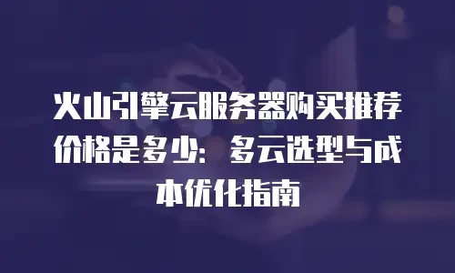 火山引擎云服务器购买推荐价格是多少：多云选型与成本优化指南