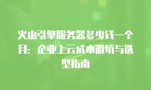 火山引擎服务器多少钱一个月：企业上云成本避坑与选型指南
