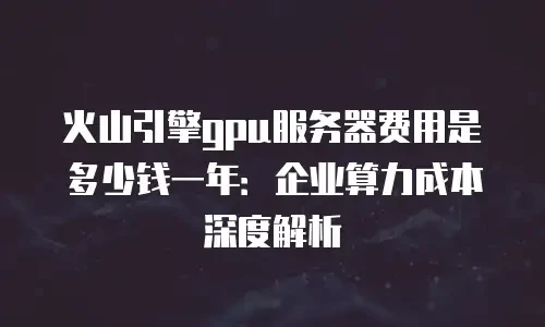 火山引擎gpu服务器费用是多少钱一年：企业算力成本深度解析