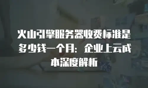 火山引擎服务器收费标准是多少钱一个月：企业上云成本深度解析