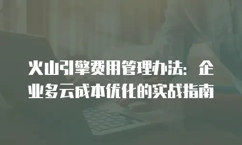 火山引擎费用管理办法：企业多云成本优化的实战指南