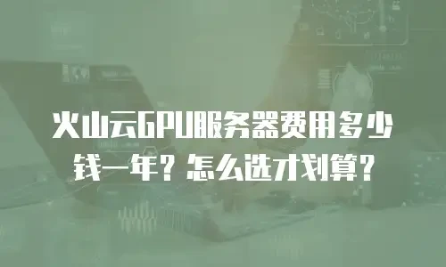 火山云GPU服务器费用多少钱一年？怎么选才划算？