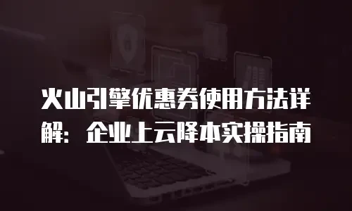 火山引擎优惠券使用方法详解：企业上云降本实操指南