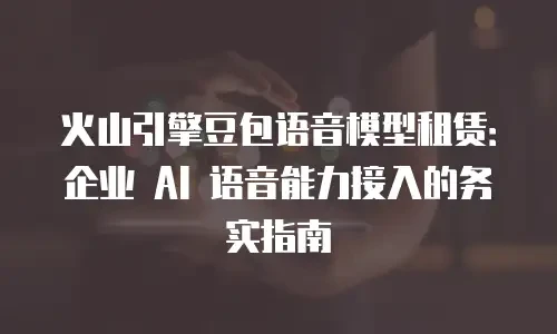 火山引擎豆包语音模型租赁：企业 AI 语音能力接入的务实指南