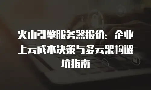 火山引擎服务器报价：企业上云成本决策与多云架构避坑指南