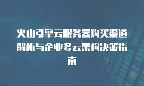 火山引擎云服务器购买渠道解析与企业多云架构决策指南