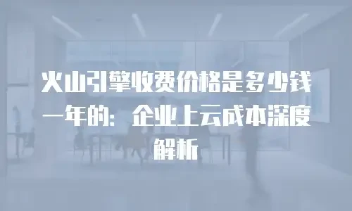 火山引擎收费价格是多少钱一年的：企业上云成本深度解析