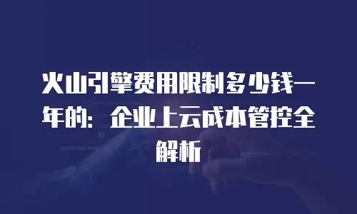 火山引擎费用限制多少钱一年的：企业上云成本管控全解析