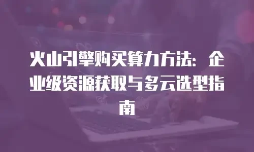 火山引擎购买算力方法：企业级资源获取与多云选型指南