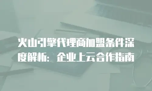 火山引擎代理商加盟条件深度解析：企业上云合作指南