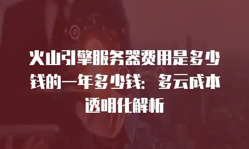 火山引擎服务器费用是多少钱的一年多少钱：多云成本透明化解析