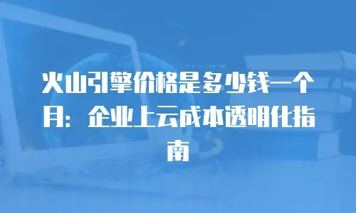 火山引擎价格是多少钱一个月：企业上云成本透明化指南
