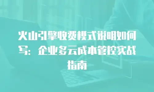 火山引擎收费模式说明如何写：企业多云成本管控实战指南