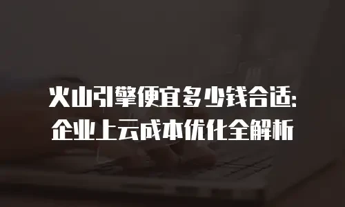 火山引擎便宜多少钱合适：企业上云成本优化全解析