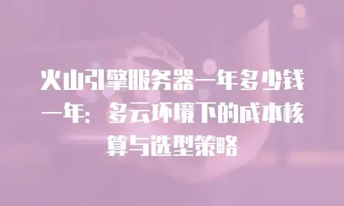 火山引擎服务器一年多少钱一年：多云环境下的成本核算与选型策略
