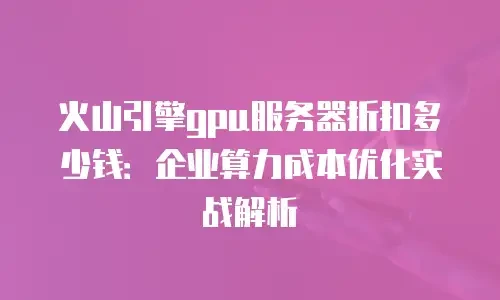火山引擎gpu服务器折扣多少钱：企业算力成本优化实战解析